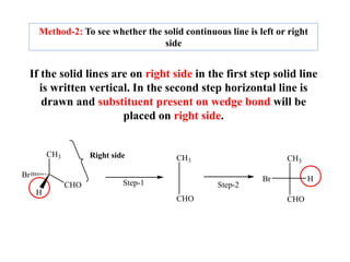 If the solid lines are on right side in the first step solid line
is written vertical. In the second step horizontal line is
drawn and substituent present on wedge bond will be
placed on right side.
CH3
CHO
Br
H
Right side CH3
CHO
CH3
CHO
H
Br
Step-1 Step-2
Method-2: To see whether the solid continuous line is left or right
side
 