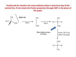 CH3
CHO
Br
H
Right side CH3
CHO
CH3
CHO
H
Br
Step-1 Step-2
CH3
CHO
H Br
Rotate 180o
in the
plane of the paper
Most oxidised carbon
in bottom
Finally look for whether the most oxidized carbon is placed on top of the
vertical line. If not rotate the Fischer projection through 180o in the plane of
the paper.
 