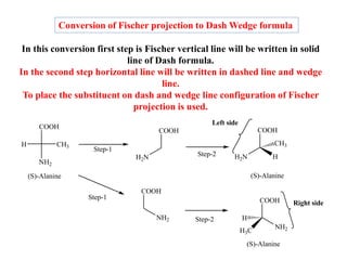Conversion of Fischer projection to Dash Wedge formula
In this conversion first step is Fischer vertical line will be written in solid
line of Dash formula.
In the second step horizontal line will be written in dashed line and wedge
line.
To place the substituent on dash and wedge line configuration of Fischer
projection is used.
Left side
COOH
NH2
CH3
H
Step-1
COOH
H2N Step-2
COOH
H
H2N
CH3
(S)-Alanine (S)-Alanine
COOH
NH2
(S)-Alanine
COOH
NH2
H
H3C
Step-1
Step-2
Right side
 