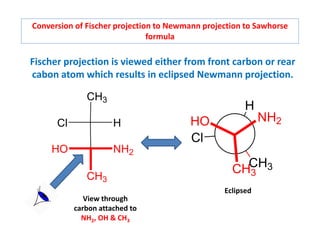 Conversion of Fischer projection to Newmann projection to Sawhorse
formula
Fischer projection is viewed either from front carbon or rear
cabon atom which results in eclipsed Newmann projection.
CH3
CH3
NH2
HO
H
Cl
CH3
Cl
H
HO NH2
CH3
View through
carbon attached to
NH2, OH & CH3
Eclipsed
 