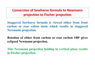 Conversion of Sawhorse formula to Newmann
projection to Fischer projection
Staggered Sawhorse formula is viewed either from front
carbon or rear cabon atom which results in staggered
Newmann projection.
Rotation of either front carbon or rear carbon 180o gives
eclipsed Newmann projection.
This Newmann projection holding in vertical plane results
in Fischer projection.
 