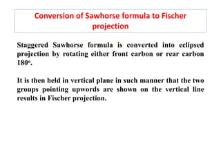 Conversion of Sawhorse formula to Fischer
projection
Staggered Sawhorse formula is converted into eclipsed
projection by rotating either front carbon or rear carbon
180o.
It is then held in vertical plane in such manner that the two
groups pointing upwords are shown on the vertical line
results in Fischer projection.
 