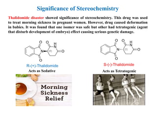 Thalidomide disaster showed significance of stereochemistry. This drug was used
to treat morning sickness in pregnant women. However, drug caused deformation
in babies. It was found that one isomer was safe but other had tetratogenic (agent
that disturb development of embryo) effect causing serious genetic damage.
R-(+)-Thalidomide
Acts as Sedative
S-(-)-Thalidomide
Acts as Tetratogenic
Significance of Stereochemistry
 