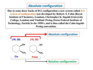 Absolute configuration
Due to some draw backs of D-L configuration a new system called R-S
system of configuration was developed by Robert. S. Cahn (Royal
Institute of Chemistry, London), Christopher K. Ingold (University
College, London) and Vladimir Prelog (Swiss Federal Institute of
Technology, Zurich) in the 1950's, and is thus called the Cahn-Ingold-
Prelog convention.
OH
CH3
OH
CH3
Cis Trans
(1R, 2S) (1S, 2S)
Absolute configuration
Relative configuration
 