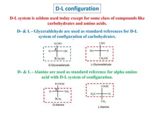 D-L configuration
D-L system is seldom used today except for some class of compounds like
carbohydrates and amino acids.
D- & L - Glyceraldehyde are used as standard references for D-L
system of configuration of carbohydrates.
D- & L - Alanine are used as standard reference for alpha amino
acid with D-L system of configuration.
 