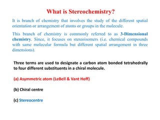 It is branch of chemistry that involves the study of the different spatial
orientation or arrangement of atoms or groups in the molecule.
This branch of chemistry is commonly referred to as 3-Dimensional
chemistry. Since, it focuses on stereoisomers (i.e. chemical compounds
with same molecular formula but different spatial arrangement in three
dimensions).
What is Stereochemistry?
Three terms are used to designate a carbon atom bonded tetrahedrally
to four different substituents in a chiral molecule.
(a) Asymmetric atom (LeBell & Vant Hoff)
(b) Chiral centre
(c) Stereocentre
 