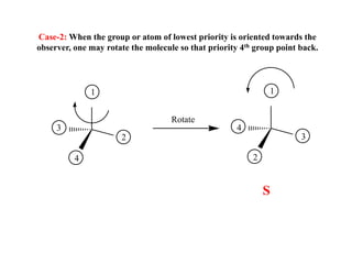 Case-2: When the group or atom of lowest priority is oriented towards the
observer, one may rotate the molecule so that priority 4th group point back.
4
1
2
3
S
4
1
2
3
Rotate
 
