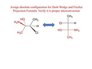 CH3
H3C
H2N
HO
Cl
H
CH3
CH3
NH2
HO
H
Cl
Assign absolute configuration for Dash Wedge and Fischer
Projection Formula. Verify it is proper interconversion
 