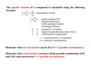 The specific rotation of a compound is calculated using the following
formula:
Molecules with one stereocenter can be R or S = 2 possible stereoisomers.
Molecules with n stereocenters can have all the possible combination of R
and S for each stereocenter = 2n possible stereoisomers.
 