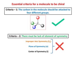 Essential criteria for a molecule to be chiral
Criteria – 1: The carbon in the molecule should be attacked to
four different groups.
Criteria – 2: There must be lack of element of symmetry
Improper Axis Symmetry (Sn)
Plane of Symmetry (σ)
Center of Symmetry (i)
 