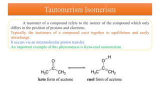 Tautomerism Isomerism
A tautomer of a compound refers to the isomer of the compound which only
differs in the position of protons and electrons.
Typically, the tautomers of a compound exist together in equilibrium and easily
interchange.
It occurs via an intramolecular proton transfer.
An important example of this phenomenon is Keto-enol tautomerism.
 