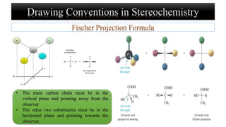 Drawing Conventions in Stereochemistry
Fischer Projection Formula
• The main carbon chain must be in the
vertical plane and pointing away from the
observer
• The other two substituents must be in the
horizontal plane and pointing towards the
observer.
 