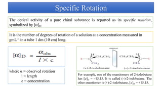 Specific Rotation
The optical activity of a pure chiral substance is reported as its specific rotation,
symbolized by []D.
It is the number of degrees of rotation of a solution at a concentration measured in
gmL–1 in a tube 1 dm (10 cm) long.
where α = observed rotation
l = length
c = concentration
For example, one of the enantiomers of 2-iodobutane
has [a]D = –15.15. It is called (–)-2-iodobutane. The
other enantiomer is (+)-2-iodobutane, [a]D = +15.15.
 