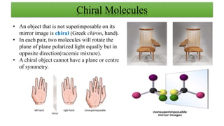 Chiral Molecules
• An object that is not superimposable on its
mirror image is chiral (Greek chiron, hand).
• In each pair, two molecules will rotate the
plane of plane polarized light equally but in
opposite direction(racemic mixture).
• A chiral object cannot have a plane or centre
of symmetry.
 