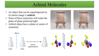 Achiral Molecules
• An object that can be superimposed on
its mirror image is achiral.
• None of these molecules will rotate the
plane of plane polarized light.
• Achiral object have a plane or center of
symmetry.
 