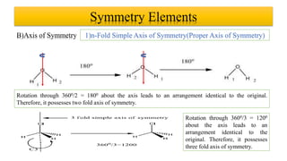 Symmetry Elements
B)Axis of Symmetry 1)n-Fold Simple Axis of Symmetry(Proper Axis of Symmetry)
Rotation through 3600/2 = 1800 about the axis leads to an arrangement identical to the original.
Therefore, it possesses two fold axis of symmetry.
Rotation through 3600/3 = 1200
about the axis leads to an
arrangement identical to the
original. Therefore, it possesses
three fold axis of symmetry.
 