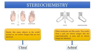 Hands, like many objects in the world
around us, are mirror images that are not
identical.
Other molecules are like socks. Two socks
from a pair are mirror images that are
superimposable. A sock and its mirror
image are identical.
 