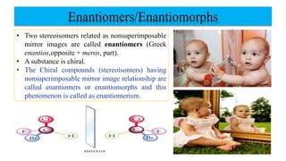 Enantiomers/Enantiomorphs
• Two stereoisomers related as nonsuperimposable
mirror images are called enantiomers (Greek
enantios,opposite + meros, part).
• A substance is chiral.
• The Chiral compounds (stereoisomers) having
nonsuperimposable mirror image relationship are
called enantiomers or enantiomorphs and this
phenomenon is called as enantiomerism.
 