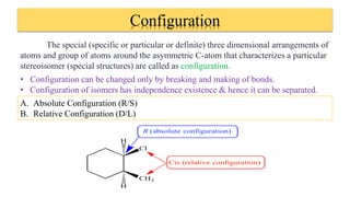 Configuration
The special (specific or particular or definite) three dimensional arrangements of
atoms and group of atoms around the asymmetric C-atom that characterizes a particular
stereoisomer (special structures) are called as configuration.
• Configuration can be changed only by breaking and making of bonds.
• Configuration of isomers has independence existence & hence it can be separated.
A. Absolute Configuration (R/S)
B. Relative Configuration (D/L)
 