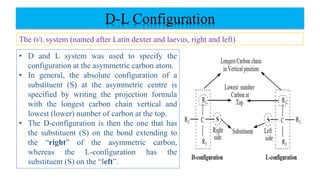 D-L Configuration
The D/L system (named after Latin dexter and laevus, right and left)
• D and L system was used to specify the
configuration at the asymmetric carbon atom.
• In general, the absolute configuration of a
substituent (S) at the asymmetric centre is
specified by writing the projection formula
with the longest carbon chain vertical and
lowest (lower) number of carbon at the top.
• The D-configuration is then the one that has
the substituent (S) on the bond extending to
the “right” of the asymmetric carbon,
whereas the L-configuration has the
substituent (S) on the “left”.
 