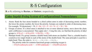 R-S Configuration
R or S, referring to Rectus, or Sinister, respectively.
Cahn–Ingold–Prelog System of Configurational Nomenclature
1. Atoms: Rank the four atoms bonded to a chiral carbon atom in order of decreasing atomic number;
the lower the atomic number, the lower the priority. Isotopes are ranked in order of decreasing mass.
For example, 2H (deuterium) > 1H. (I > Br > CI > F > O > N > C > 2H > 1H)
2. Groups of atoms: If a chiral atom is attached to two or more identical atoms, move down the chain
until a difference is encountered. Then apply rule 1. Using this rule, we find that the priority of alkyl
groups is (CH3)3C- > (CH3)2CH- > CH3CH2- > CH3-
3. Multiple bonds: If a group contains a double bond, both atoms are doubled. That is, a double bond is
counted as two single bonds to each of the atoms of the double bond. The same principle is used for a
triple bond. Thus, the order is
The priority order for common functional groups containing oxygen is
—CO2H (carboxylic acid) > —CHO (aldehyde) > —CH2OH (alcohol)
 