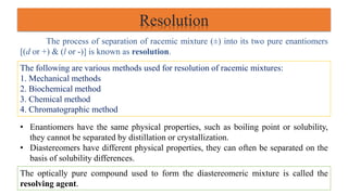Resolution
The process of separation of racemic mixture (±) into its two pure enantiomers
[(d or +) & (l or -)] is known as resolution.
The following are various methods used for resolution of racemic mixtures:
1. Mechanical methods
2. Biochemical method
3. Chemical method
4. Chromatographic method
• Enantiomers have the same physical properties, such as boiling point or solubility,
they cannot be separated by distillation or crystallization.
• Diastereomers have different physical properties, they can often be separated on the
basis of solubility differences.
The optically pure compound used to form the diastereomeric mixture is called the
resolving agent.
 
