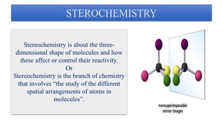 STEROCHEMISTRY
Stereochemistry is about the three-
dimensional shape of molecules and how
these affect or control their reactivity.
Or
Stereochemistry is the branch of chemistry
that involves “the study of the different
spatial arrangements of atoms in
molecules”.
 