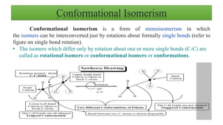 Conformational Isomerism
Conformational isomerism is a form of stereoisomerism in which
the isomers can be interconverted just by rotations about formally single bonds (refer to
figure on single bond rotation).
• The isomers which differ only by rotation about one or more single bonds (C-C) are
called as rotational isomers or conformational isomers or conformations.
 