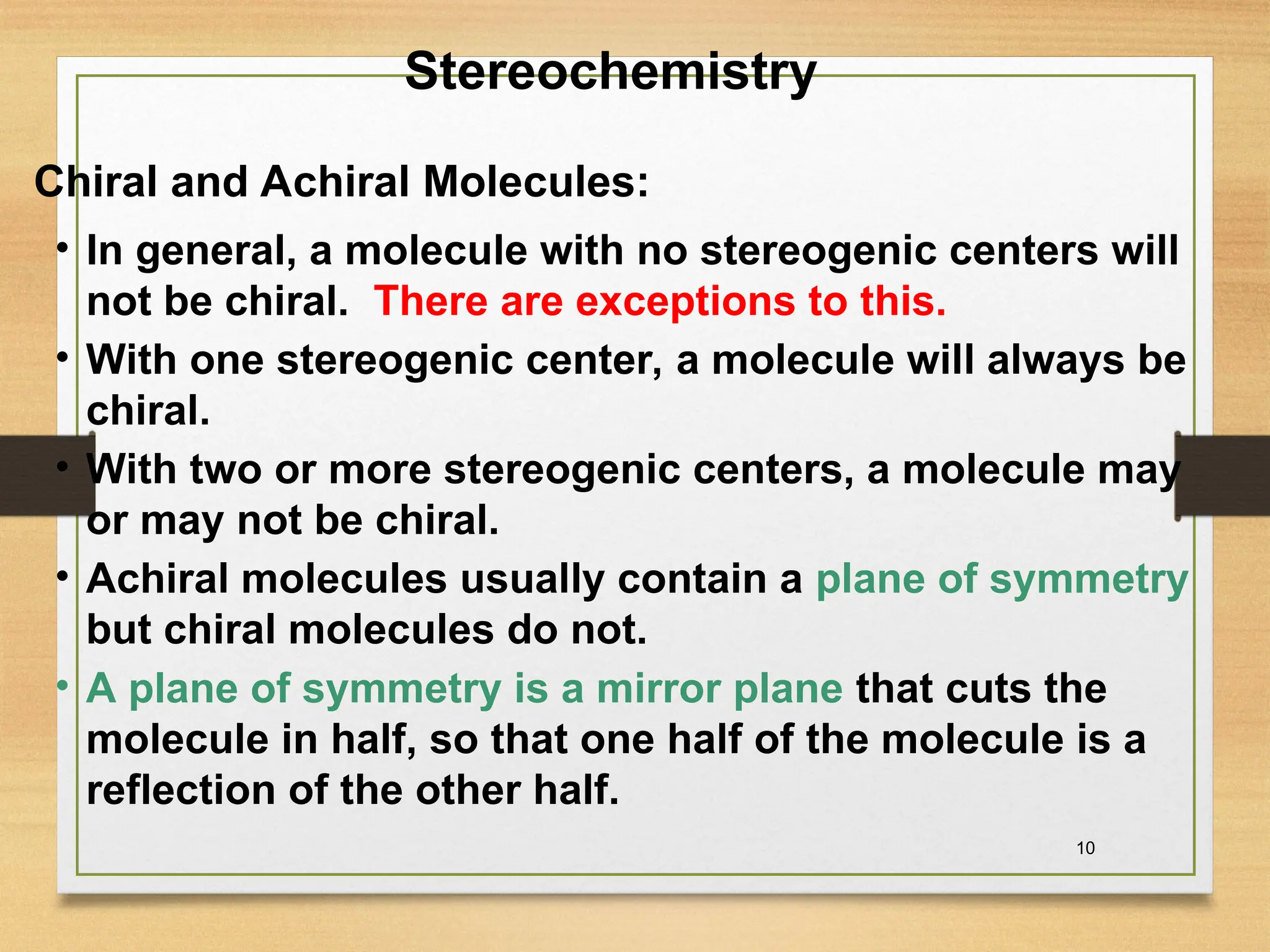10
• In general, a molecule with no stereogenic centers will
not be chiral. There are exceptions to this.
• With one stereogenic center, a molecule will always be
chiral.
• With two or more stereogenic centers, a molecule may
or may not be chiral.
• Achiral molecules usually contain a plane of symmetry
but chiral molecules do not.
• A plane of symmetry is a mirror plane that cuts the
molecule in half, so that one half of the molecule is a
reflection of the other half.
Stereochemistry
Chiral and Achiral Molecules:
 