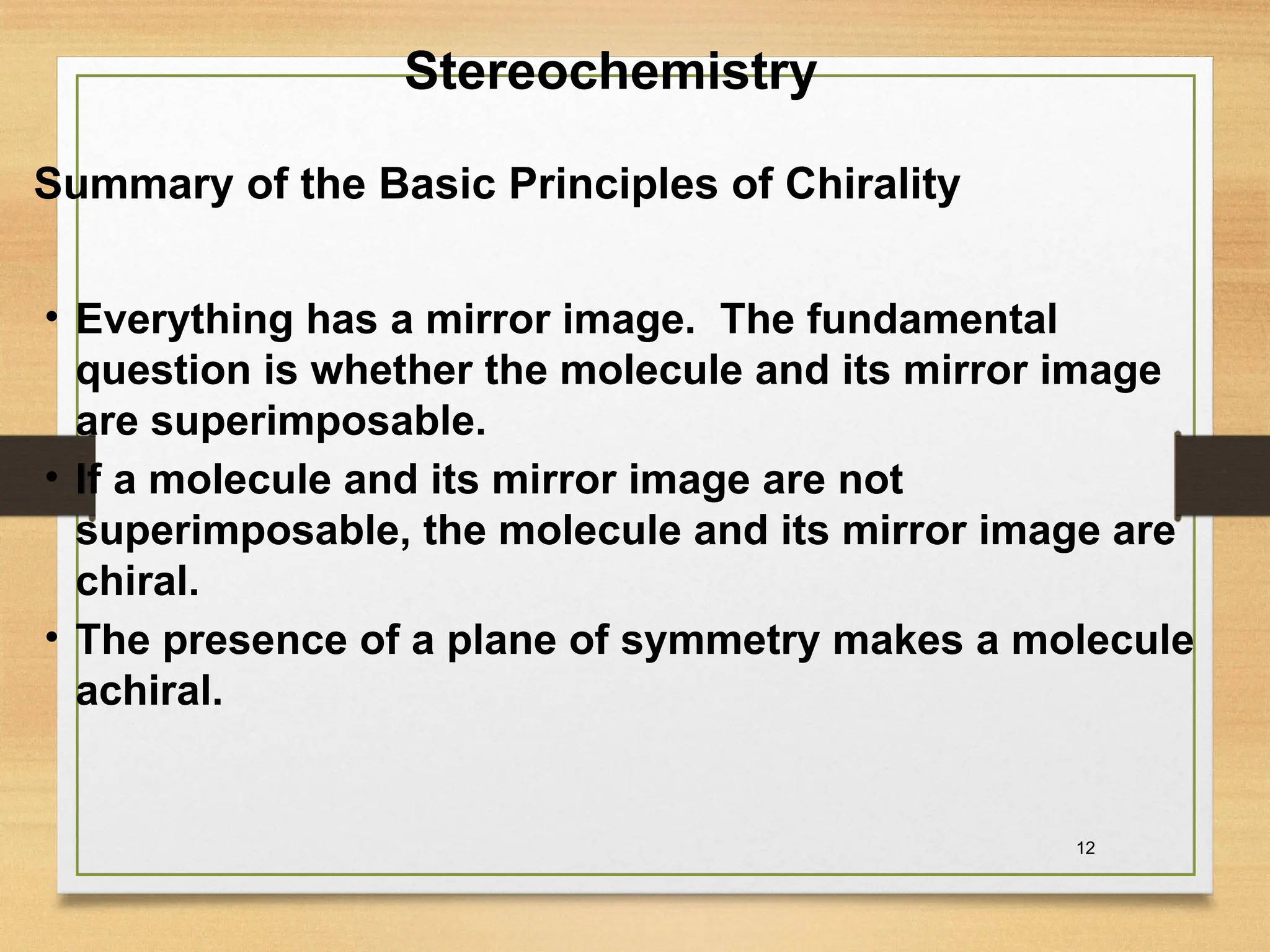12
Summary of the Basic Principles of Chirality
• Everything has a mirror image. The fundamental
question is whether the molecule and its mirror image
are superimposable.
• If a molecule and its mirror image are not
superimposable, the molecule and its mirror image are
chiral.
• The presence of a plane of symmetry makes a molecule
achiral.
Stereochemistry
 
