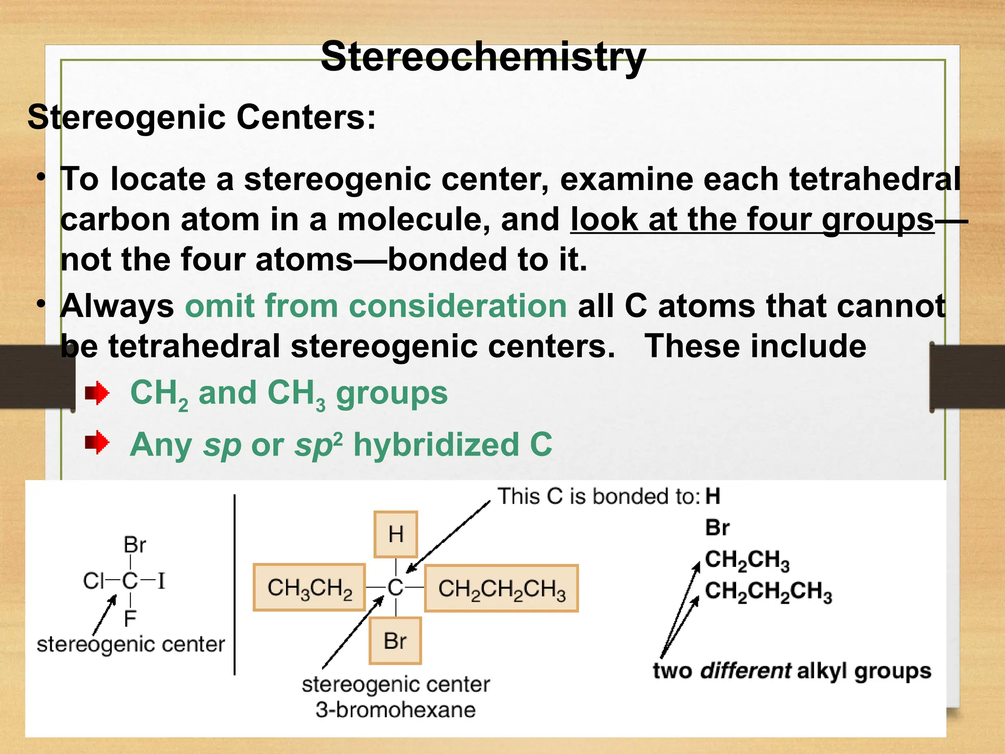 13
• To locate a stereogenic center, examine each tetrahedral
carbon atom in a molecule, and look at the four groups—
not the four atoms—bonded to it.
• Always omit from consideration all C atoms that cannot
be tetrahedral stereogenic centers. These include
CH2 and CH3 groups
Any sp or sp2
hybridized C
Stereogenic Centers:
Stereochemistry
 