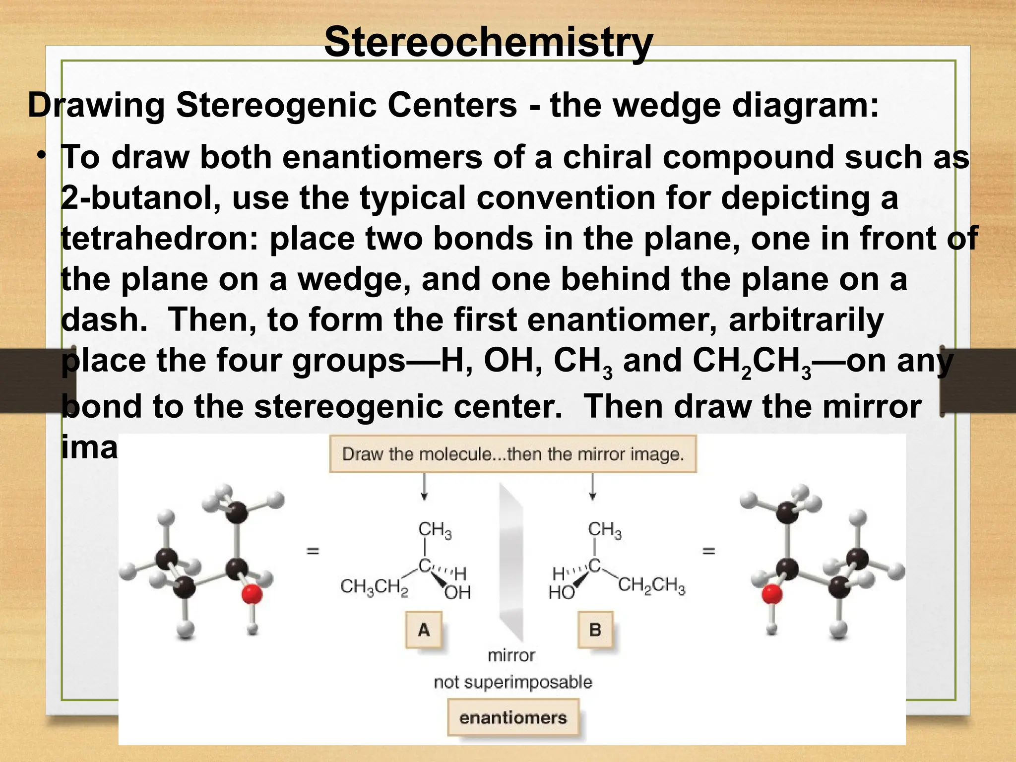 15
• To draw both enantiomers of a chiral compound such as
2-butanol, use the typical convention for depicting a
tetrahedron: place two bonds in the plane, one in front of
the plane on a wedge, and one behind the plane on a
dash. Then, to form the first enantiomer, arbitrarily
place the four groups—H, OH, CH3 and CH2CH3—on any
bond to the stereogenic center. Then draw the mirror
image.
Stereochemistry
Drawing Stereogenic Centers - the wedge diagram:
 