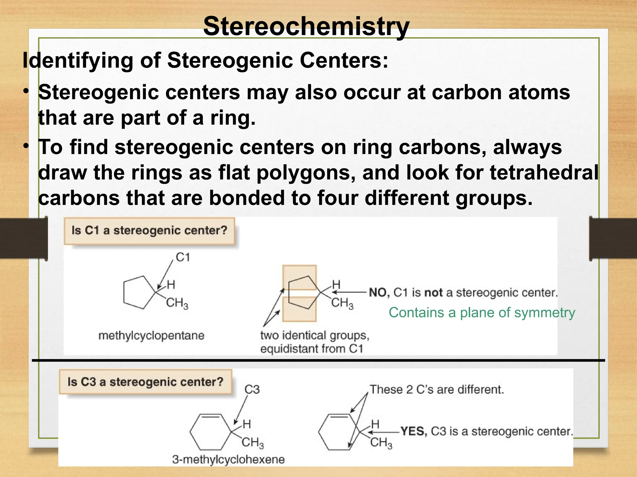 17
• Stereogenic centers may also occur at carbon atoms
that are part of a ring.
• To find stereogenic centers on ring carbons, always
draw the rings as flat polygons, and look for tetrahedral
carbons that are bonded to four different groups.
Stereochemistry
Contains a plane of symmetry
Identifying of Stereogenic Centers:
 