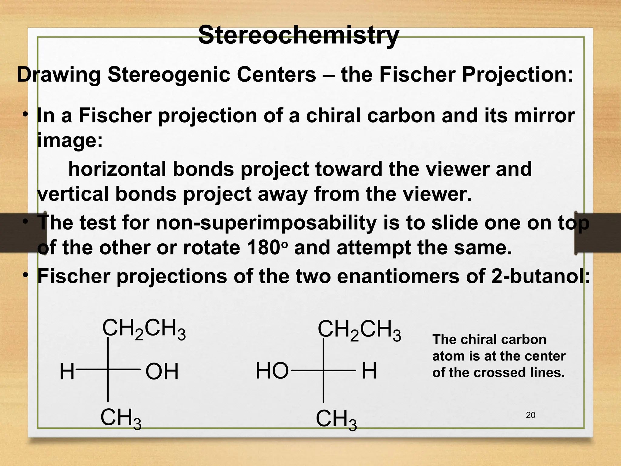 20
• In a Fischer projection of a chiral carbon and its mirror
image:
horizontal bonds project toward the viewer and
vertical bonds project away from the viewer.
• The test for non-superimposability is to slide one on top
of the other or rotate 180o
and attempt the same.
• Fischer projections of the two enantiomers of 2-butanol:
Stereochemistry
Drawing Stereogenic Centers – the Fischer Projection:
CH3
CH2CH3
H OH
CH3
CH2CH3
HO H
The chiral carbon
atom is at the center
of the crossed lines.
 
