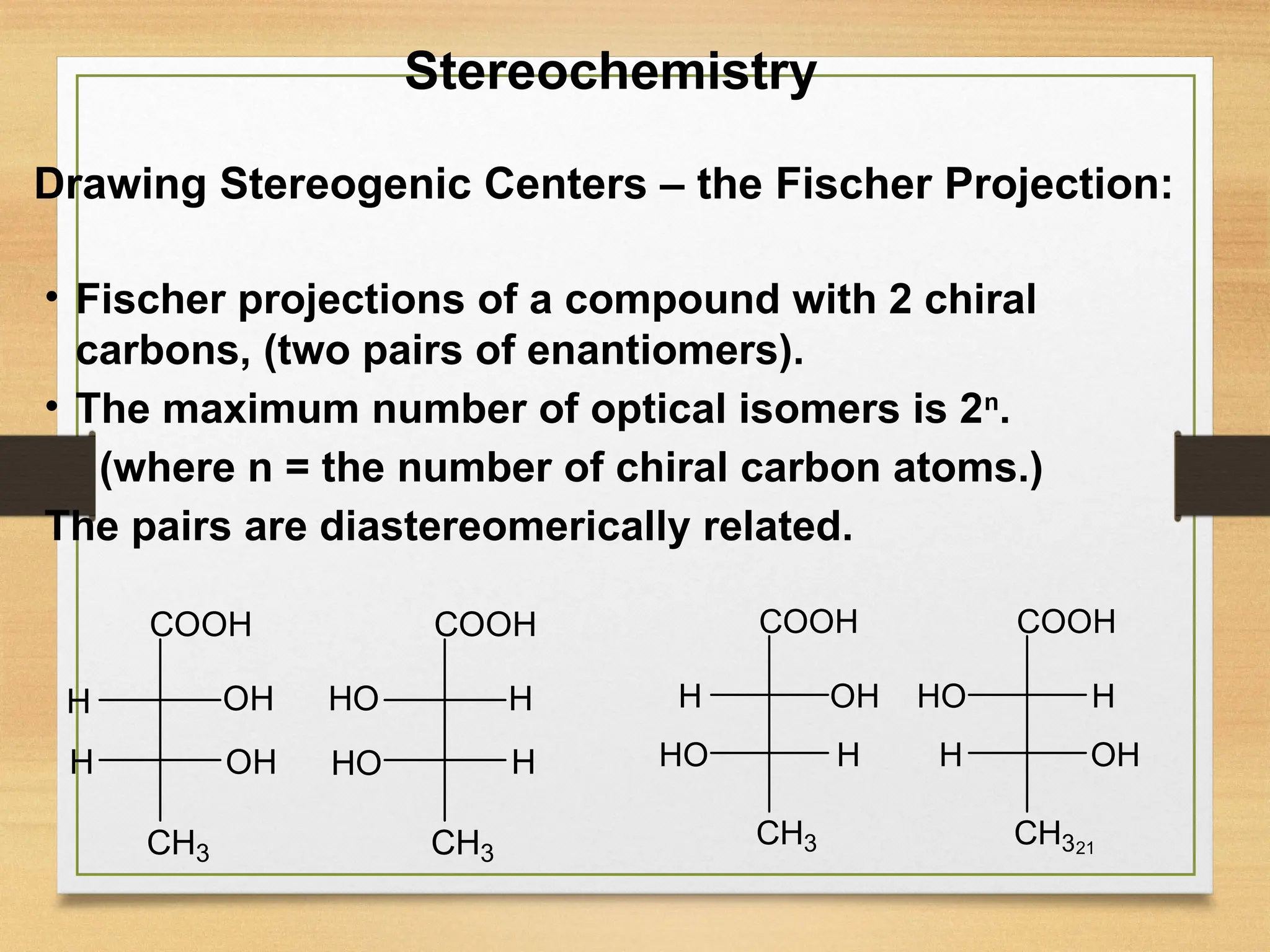 21
• Fischer projections of a compound with 2 chiral
carbons, (two pairs of enantiomers).
• The maximum number of optical isomers is 2n
.
(where n = the number of chiral carbon atoms.)
The pairs are diastereomerically related.
Stereochemistry
Drawing Stereogenic Centers – the Fischer Projection:
CH3
OH
OH
COOH
H
H
CH3
H
H
COOH
HO
HO
CH3
OH
COOH
H
H
CH3
OH
COOH
H
H
HO
HO
 