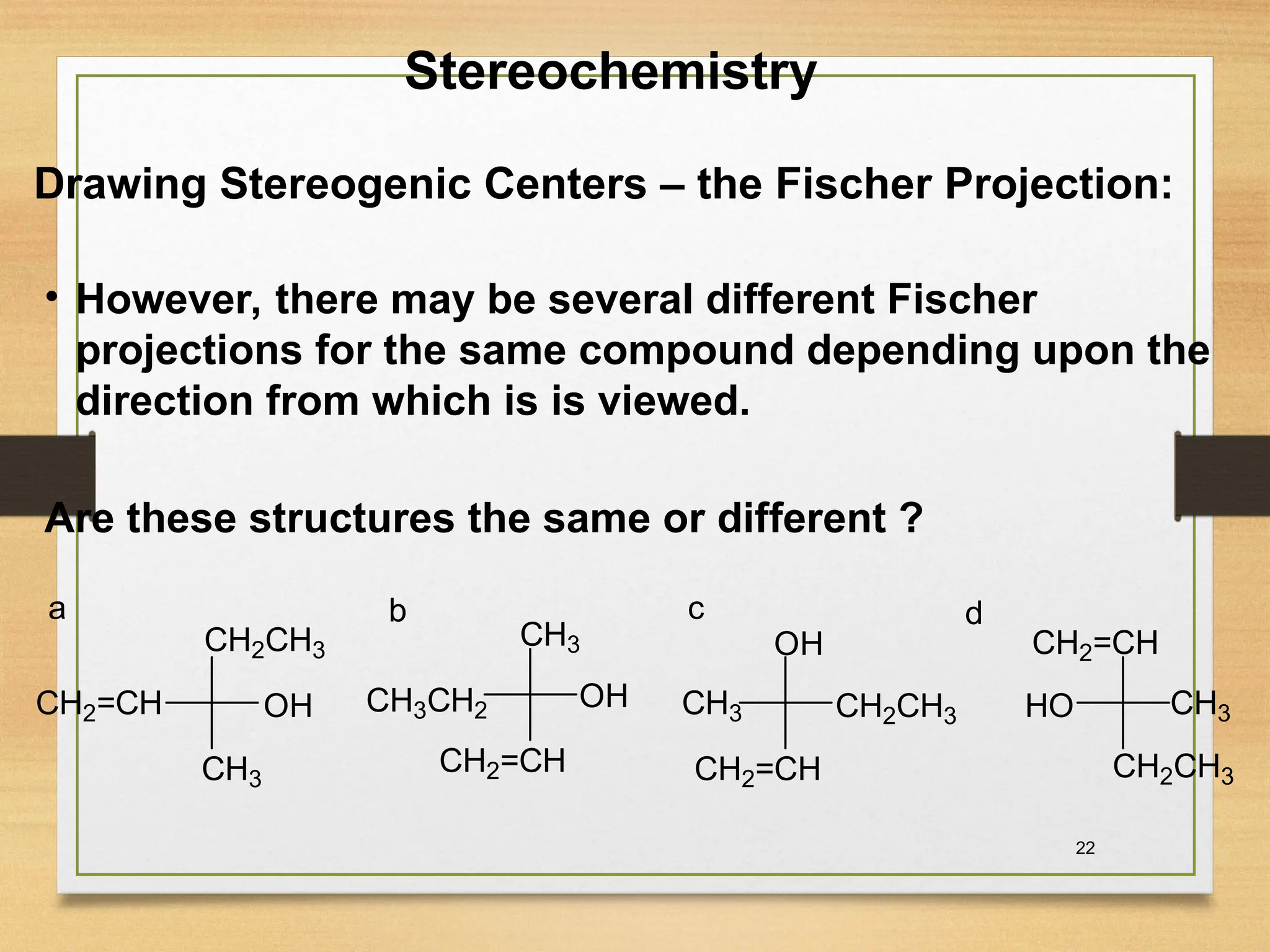 22
• However, there may be severaI different Fischer
projections for the same compound depending upon the
direction from which is is viewed.
Are these structures the same or different ?
Stereochemistry
Drawing Stereogenic Centers – the Fischer Projection:
CH3
CH3
CH3 CH3
CH2CH3
CH3CH2 CH2CH3
CH2CH3
CH2=CH
CH2=CH CH2=CH
CH2=CH
OH OH
OH
HO
a b c d
 