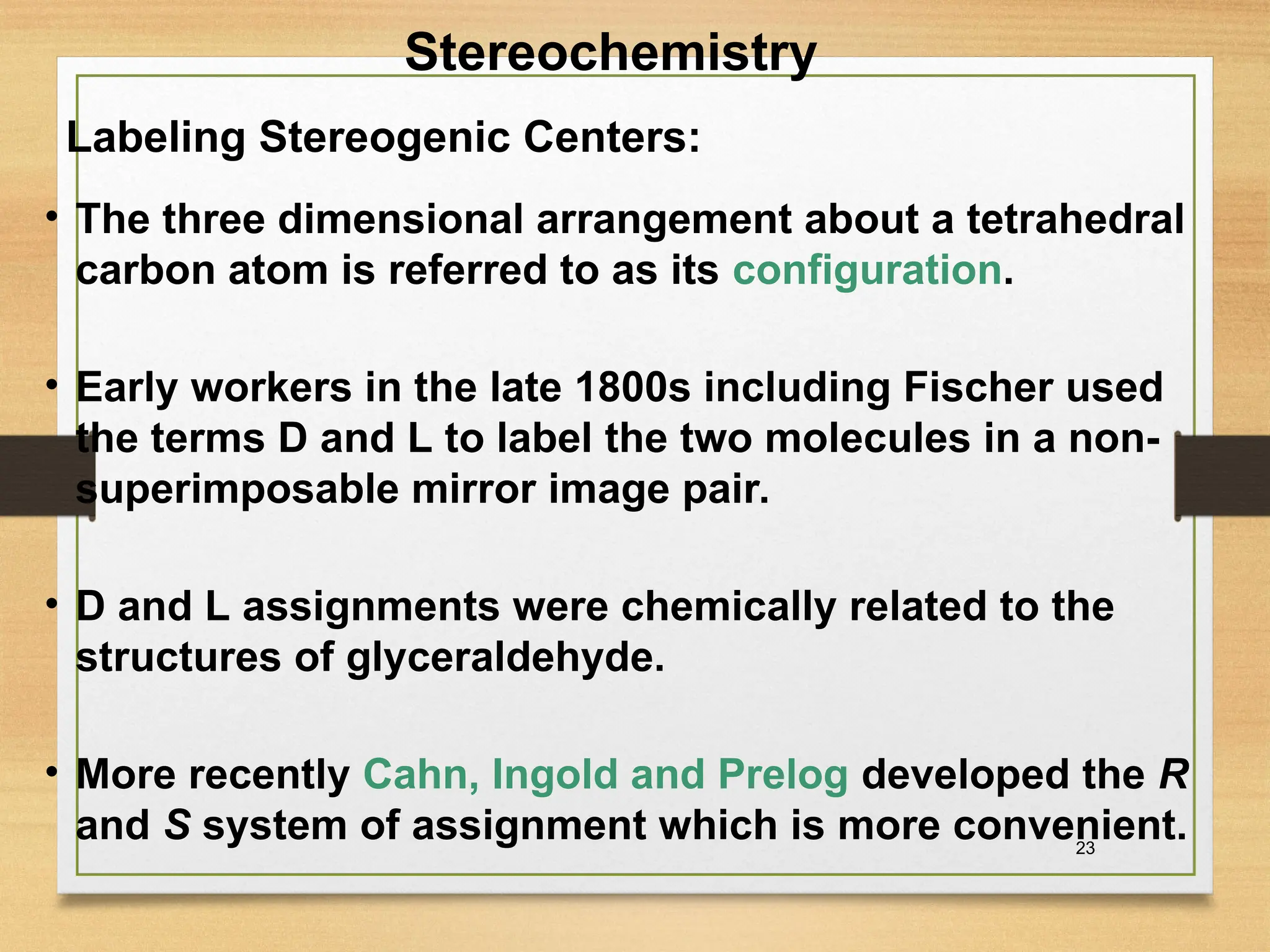 23
• The three dimensional arrangement about a tetrahedral
carbon atom is referred to as its configuration.
• Early workers in the late 1800s including Fischer used
the terms D and L to label the two molecules in a non-
superimposable mirror image pair.
• D and L assignments were chemically related to the
structures of glyceraldehyde.
• More recently Cahn, Ingold and Prelog developed the R
and S system of assignment which is more convenient.
Labeling Stereogenic Centers:
Stereochemistry
 