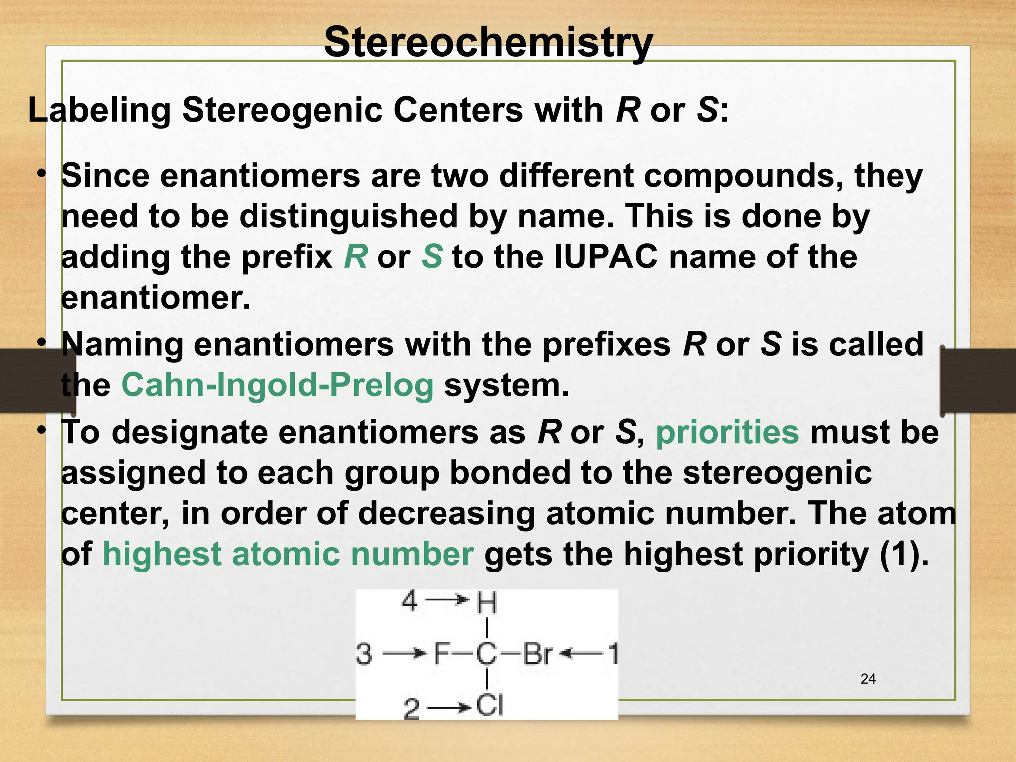 24
• Since enantiomers are two different compounds, they
need to be distinguished by name. This is done by
adding the prefix R or S to the IUPAC name of the
enantiomer.
• Naming enantiomers with the prefixes R or S is called
the Cahn-Ingold-Prelog system.
• To designate enantiomers as R or S, priorities must be
assigned to each group bonded to the stereogenic
center, in order of decreasing atomic number. The atom
of highest atomic number gets the highest priority (1).
Labeling Stereogenic Centers with R or S:
Stereochemistry
 