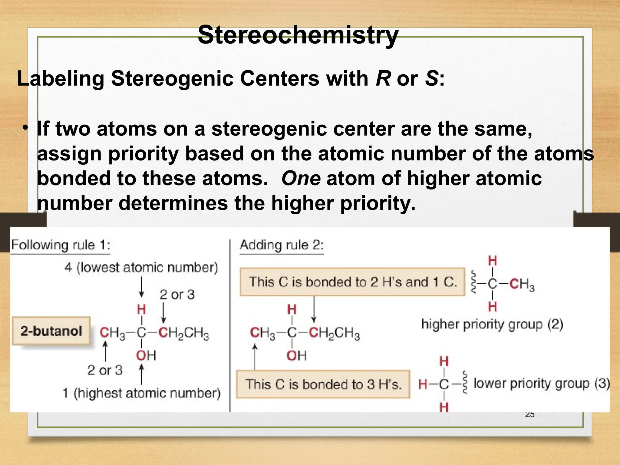 25
• If two atoms on a stereogenic center are the same,
assign priority based on the atomic number of the atoms
bonded to these atoms. One atom of higher atomic
number determines the higher priority.
Stereochemistry
Labeling Stereogenic Centers with R or S:
 