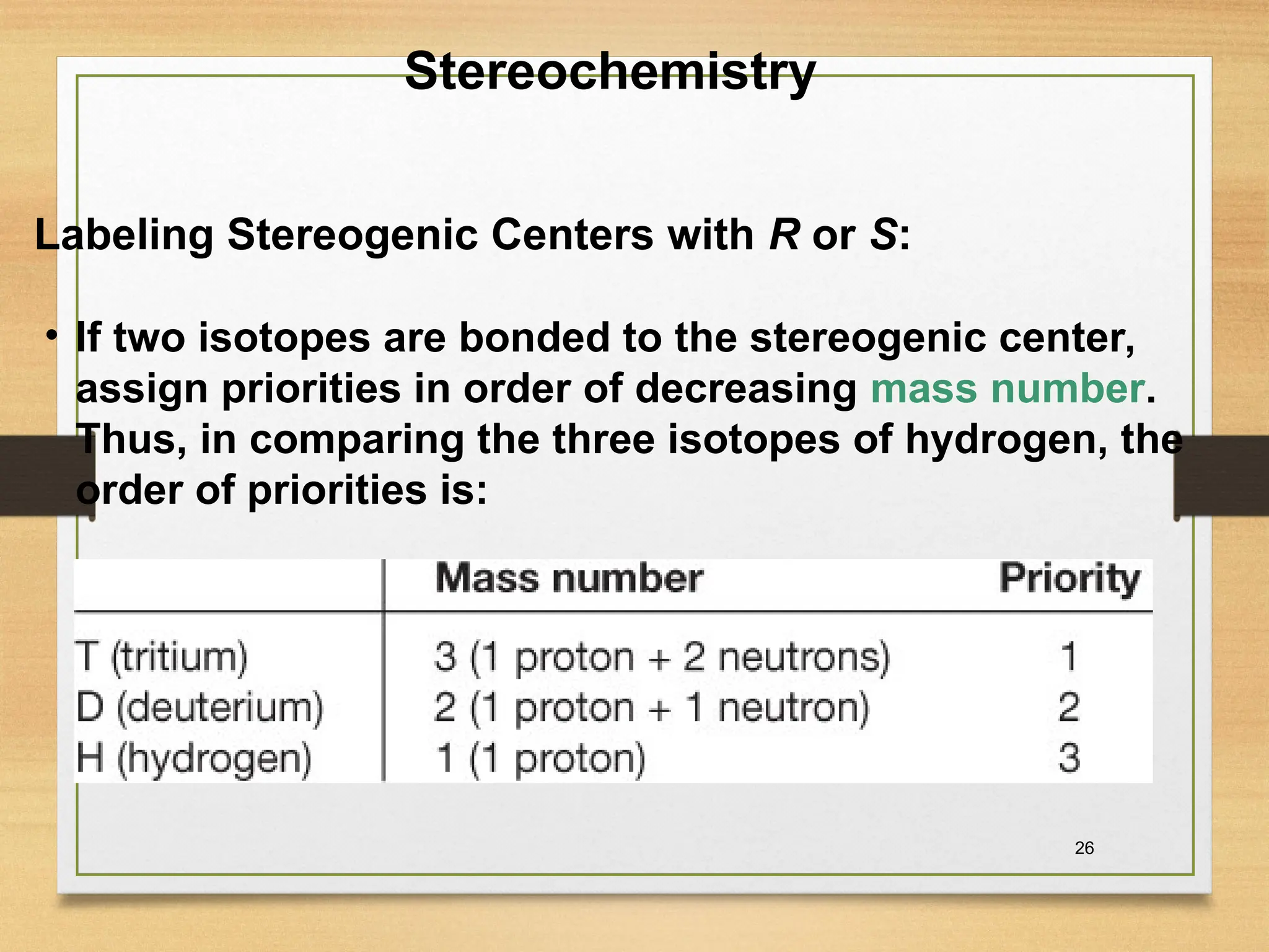 26
• If two isotopes are bonded to the stereogenic center,
assign priorities in order of decreasing mass number.
Thus, in comparing the three isotopes of hydrogen, the
order of priorities is:
Stereochemistry
Labeling Stereogenic Centers with R or S:
 