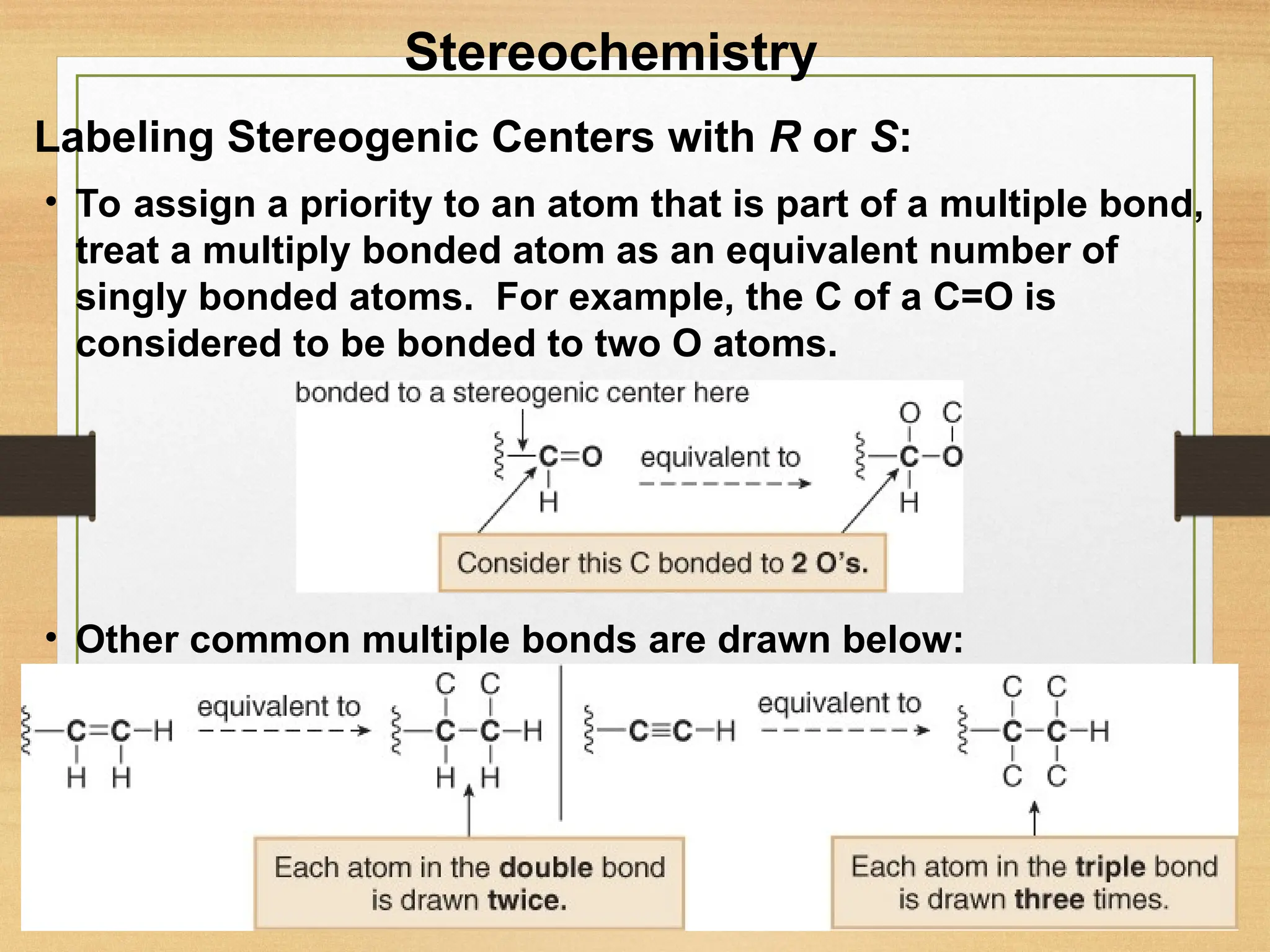 27
• To assign a priority to an atom that is part of a multiple bond,
treat a multiply bonded atom as an equivalent number of
singly bonded atoms. For example, the C of a C=O is
considered to be bonded to two O atoms.
• Other common multiple bonds are drawn below:
Stereochemistry
Labeling Stereogenic Centers with R or S:
 