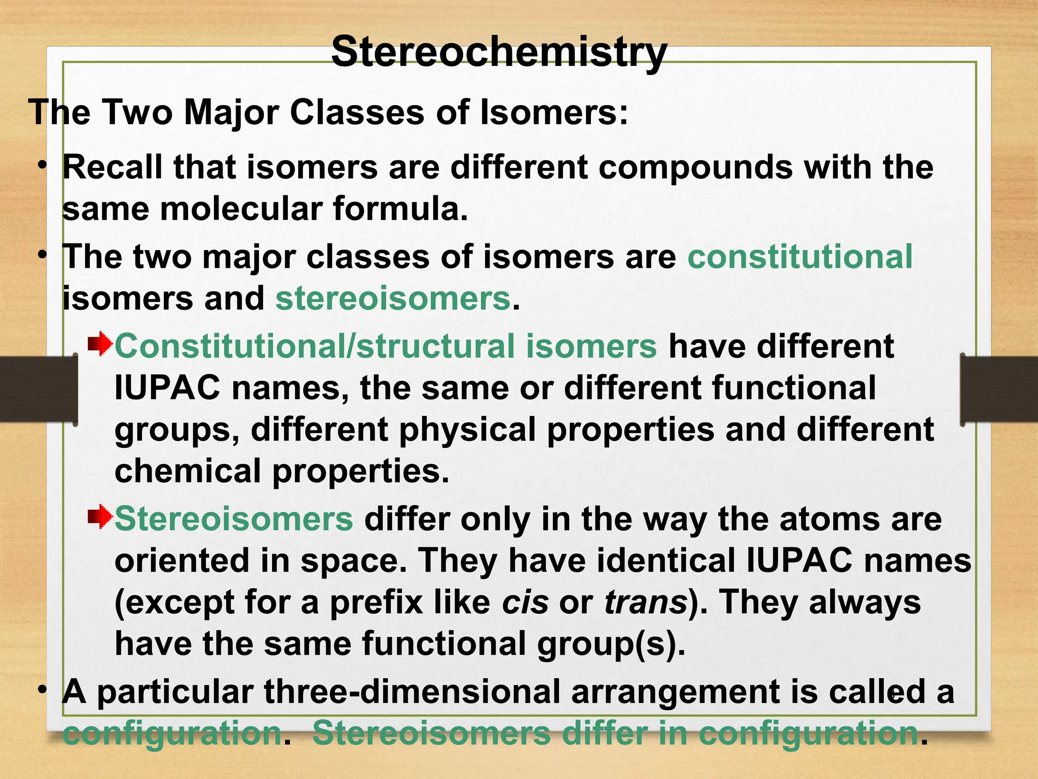 3
• Recall that isomers are different compounds with the
same molecular formula.
• The two major classes of isomers are constitutional
isomers and stereoisomers.
Constitutional/structural isomers have different
IUPAC names, the same or different functional
groups, different physical properties and different
chemical properties.
Stereoisomers differ only in the way the atoms are
oriented in space. They have identical IUPAC names
(except for a prefix like cis or trans). They always
have the same functional group(s).
• A particular three-dimensional arrangement is called a
configuration. Stereoisomers differ in configuration.
The Two Major Classes of Isomers:
Stereochemistry
 