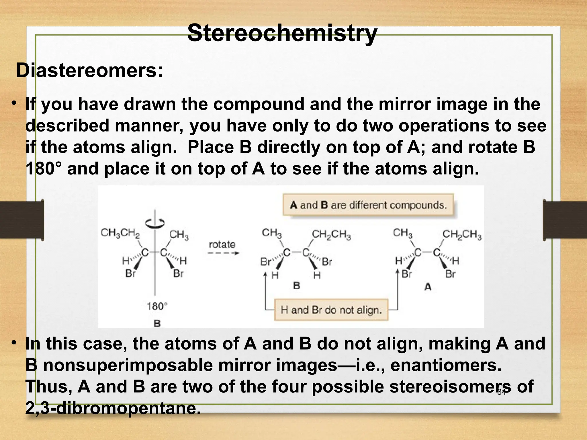 34
• If you have drawn the compound and the mirror image in the
described manner, you have only to do two operations to see
if the atoms align. Place B directly on top of A; and rotate B
180° and place it on top of A to see if the atoms align.
• In this case, the atoms of A and B do not align, making A and
B nonsuperimposable mirror images—i.e., enantiomers.
Thus, A and B are two of the four possible stereoisomers of
2,3-dibromopentane.
Stereochemistry
Diastereomers:
 