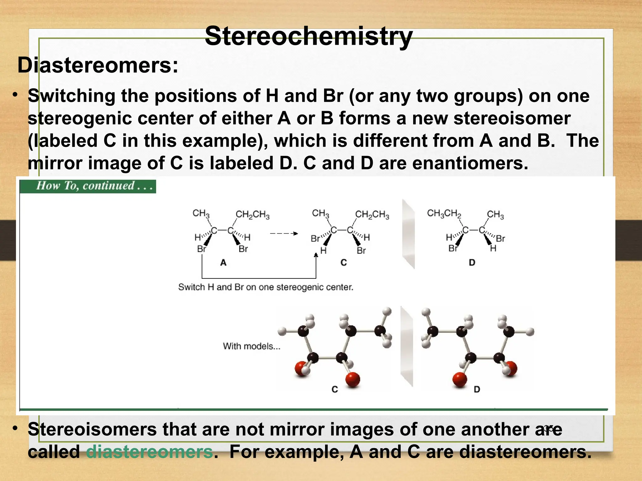 35
• Switching the positions of H and Br (or any two groups) on one
stereogenic center of either A or B forms a new stereoisomer
(labeled C in this example), which is different from A and B. The
mirror image of C is labeled D. C and D are enantiomers.
• Stereoisomers that are not mirror images of one another are
called diastereomers. For example, A and C are diastereomers.
Stereochemistry
Diastereomers:
 