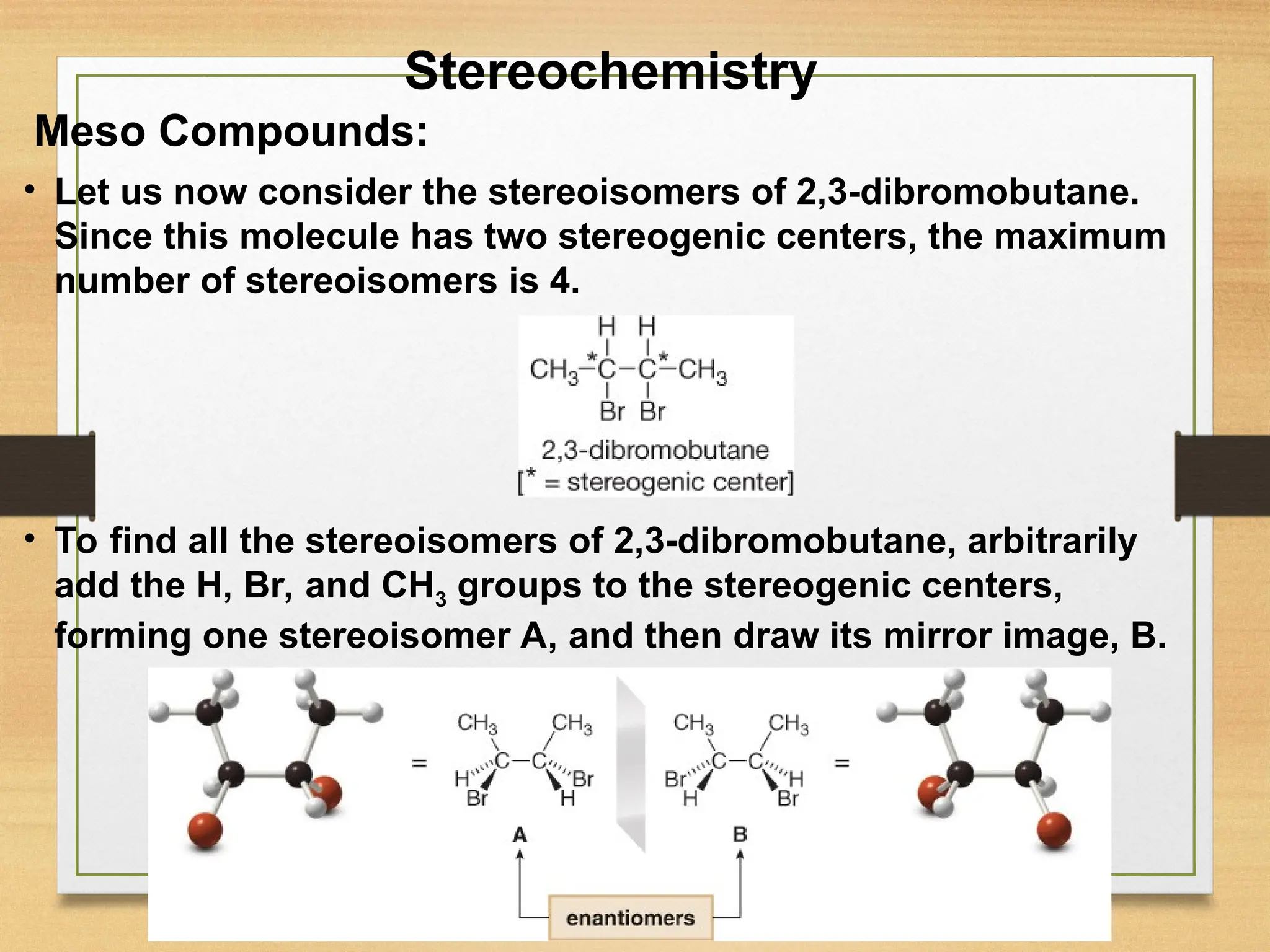 37
• Let us now consider the stereoisomers of 2,3-dibromobutane.
Since this molecule has two stereogenic centers, the maximum
number of stereoisomers is 4.
Meso Compounds:
• To find all the stereoisomers of 2,3-dibromobutane, arbitrarily
add the H, Br, and CH3 groups to the stereogenic centers,
forming one stereoisomer A, and then draw its mirror image, B.
Stereochemistry
 