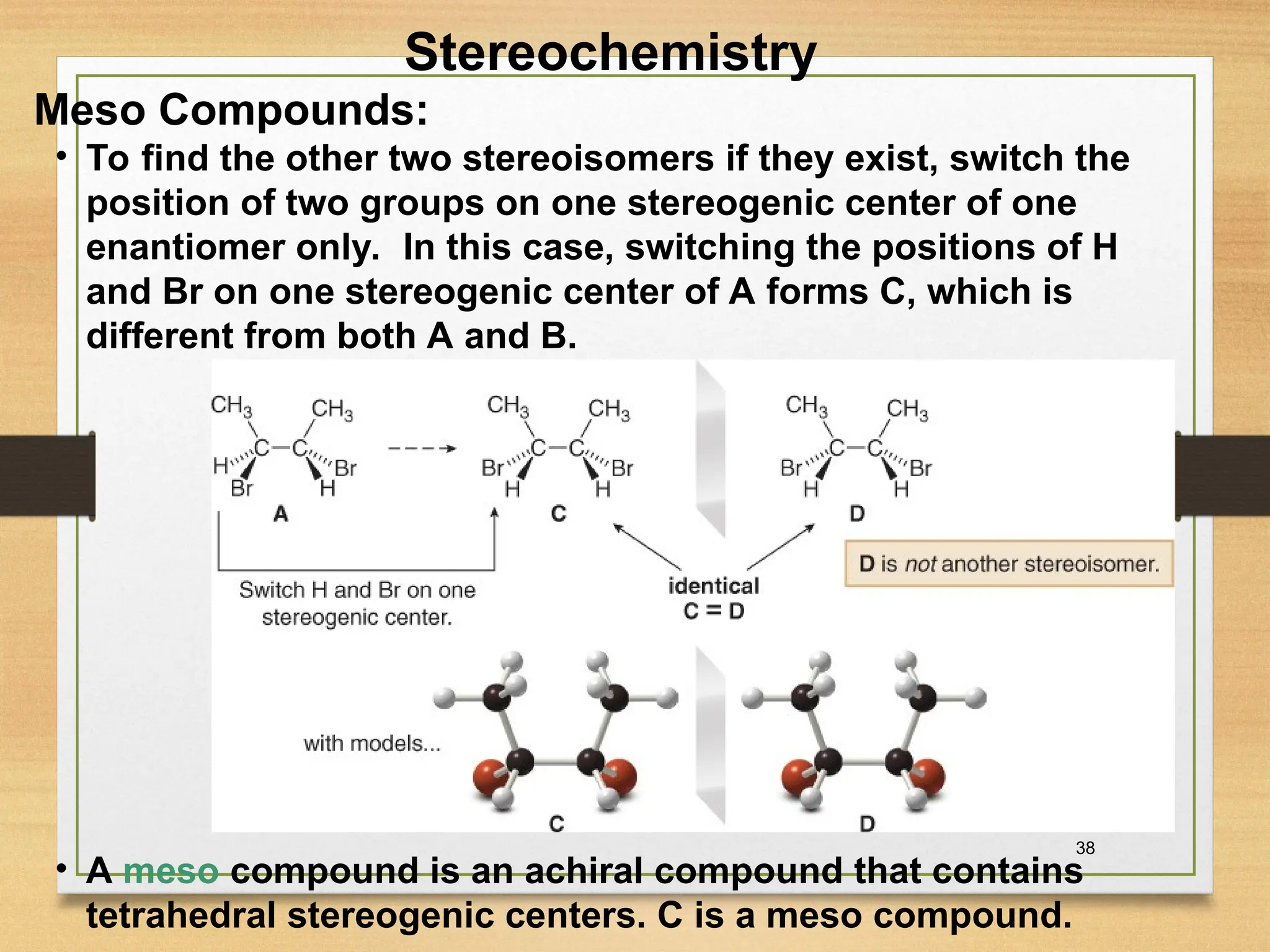 38
• To find the other two stereoisomers if they exist, switch the
position of two groups on one stereogenic center of one
enantiomer only. In this case, switching the positions of H
and Br on one stereogenic center of A forms C, which is
different from both A and B.
• A meso compound is an achiral compound that contains
tetrahedral stereogenic centers. C is a meso compound.
Stereochemistry
Meso Compounds:
 
