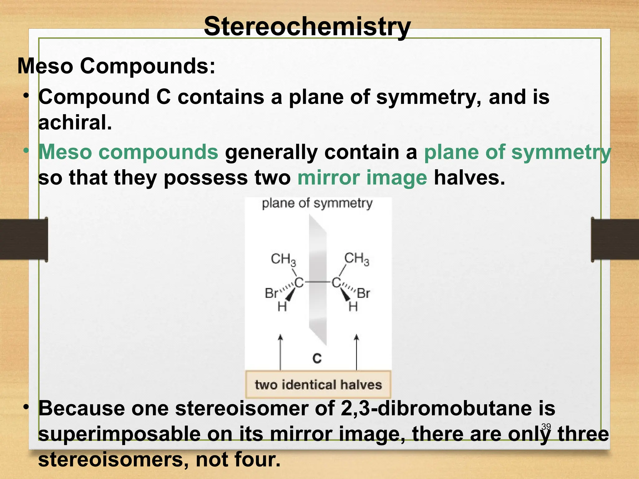 39
• Compound C contains a plane of symmetry, and is
achiral.
• Meso compounds generally contain a plane of symmetry
so that they possess two mirror image halves.
• Because one stereoisomer of 2,3-dibromobutane is
superimposable on its mirror image, there are only three
stereoisomers, not four.
Stereochemistry
Meso Compounds:
 