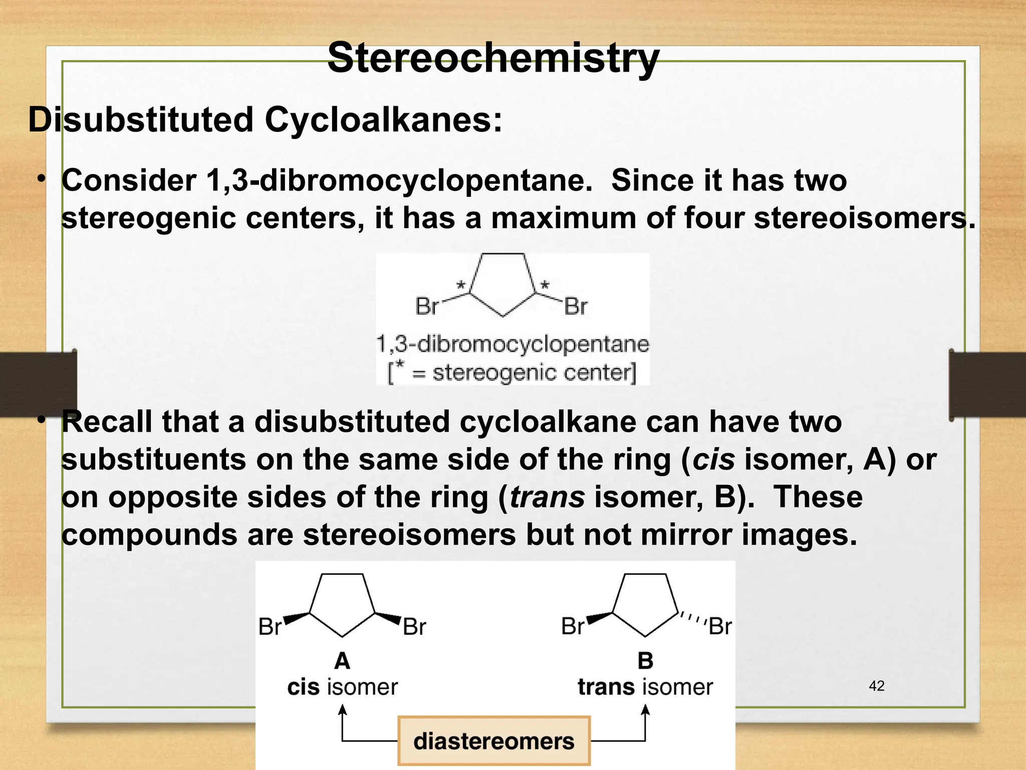 42
• Consider 1,3-dibromocyclopentane. Since it has two
stereogenic centers, it has a maximum of four stereoisomers.
Disubstituted Cycloalkanes:
• Recall that a disubstituted cycloalkane can have two
substituents on the same side of the ring (cis isomer, A) or
on opposite sides of the ring (trans isomer, B). These
compounds are stereoisomers but not mirror images.
Stereochemistry
 