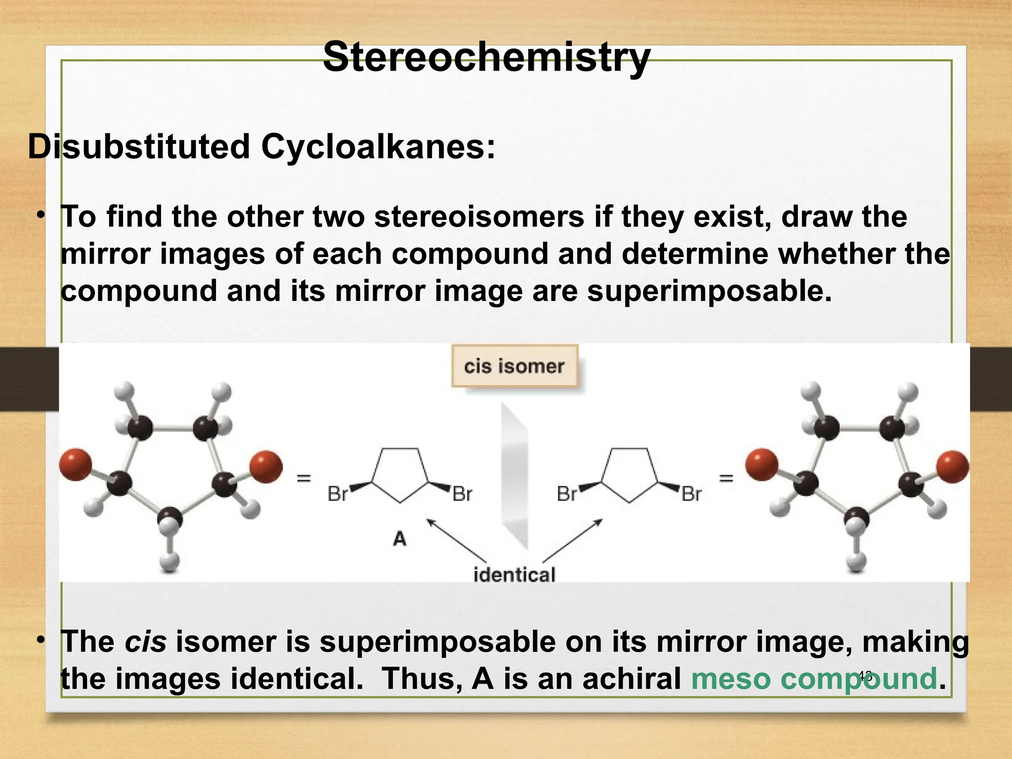 43
• To find the other two stereoisomers if they exist, draw the
mirror images of each compound and determine whether the
compound and its mirror image are superimposable.
• The cis isomer is superimposable on its mirror image, making
the images identical. Thus, A is an achiral meso compound.
Stereochemistry
Disubstituted Cycloalkanes:
 