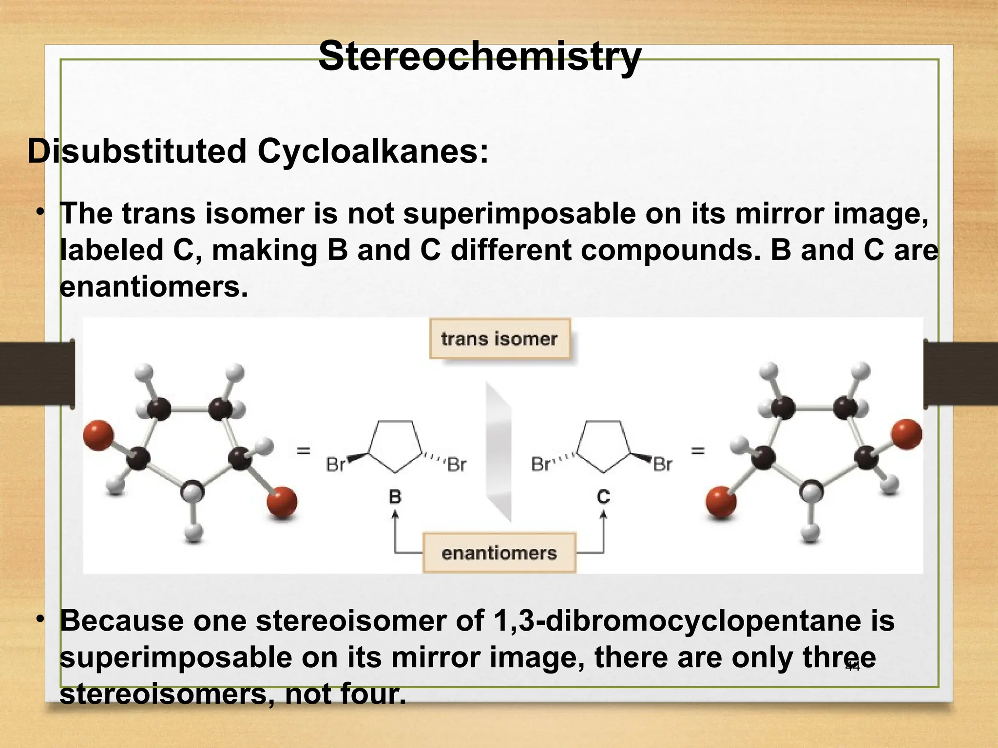 44
• The trans isomer is not superimposable on its mirror image,
labeled C, making B and C different compounds. B and C are
enantiomers.
• Because one stereoisomer of 1,3-dibromocyclopentane is
superimposable on its mirror image, there are only three
stereoisomers, not four.
Stereochemistry
Disubstituted Cycloalkanes:
 